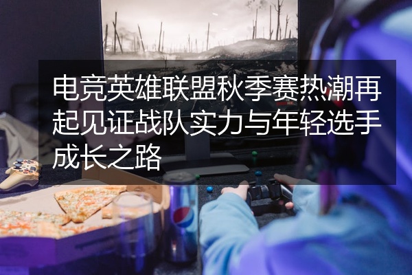 电竞英雄联盟秋季赛热潮再起见证战队实力与年轻选手成长之路