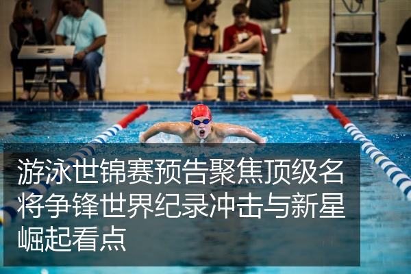 游泳世锦赛预告聚焦顶级名将争锋世界纪录冲击与新星崛起看点