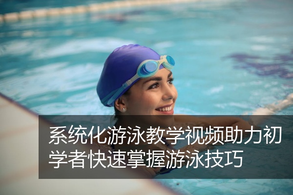 系统化游泳教学视频助力初学者快速掌握游泳技巧