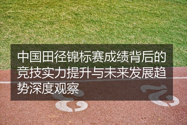 中国田径锦标赛成绩背后的竞技实力提升与未来发展趋势深度观察