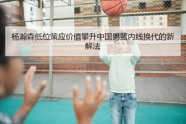 杨瀚森低位策应价值攀升中国男篮内线换代的新解法